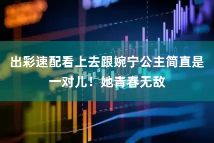 出彩速配看上去跟婉宁公主简直是一对儿！她青春无敌