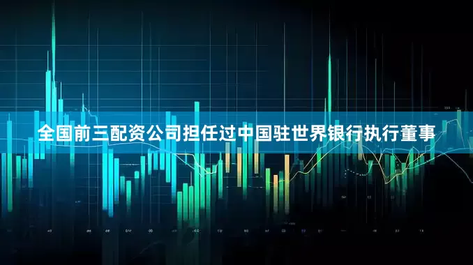 全国前三配资公司担任过中国驻世界银行执行董事