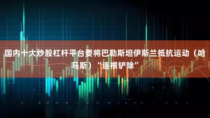 国内十大炒股杠杆平台要将巴勒斯坦伊斯兰抵抗运动（哈马斯）“连根铲除”