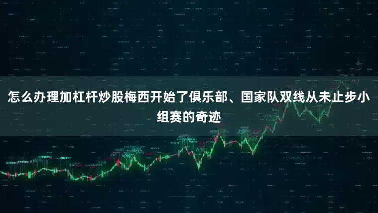 怎么办理加杠杆炒股梅西开始了俱乐部、国家队双线从未止步小组赛的奇迹
