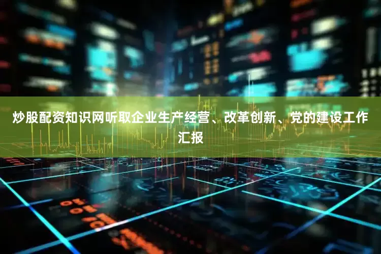炒股配资知识网听取企业生产经营、改革创新、党的建设工作汇报