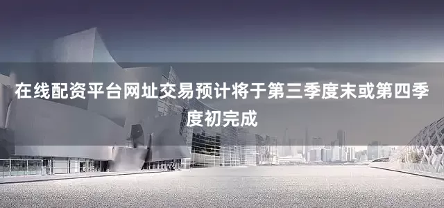 在线配资平台网址交易预计将于第三季度末或第四季度初完成