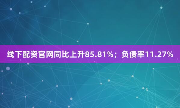 线下配资官网同比上升85.81%；负债率11.27%