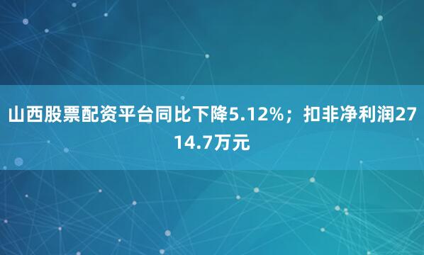 山西股票配资平台同比下降5.12%；扣非净利润2714.7万元