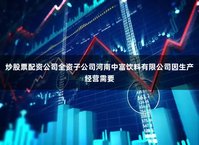 炒股票配资公司全资子公司河南中富饮料有限公司因生产经营需要