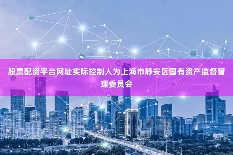 股票配资平台网址实际控制人为上海市静安区国有资产监督管理委员会