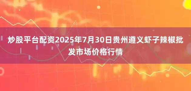 炒股平台配资2025年7月30日贵州遵义虾子辣椒批发市场价格行情