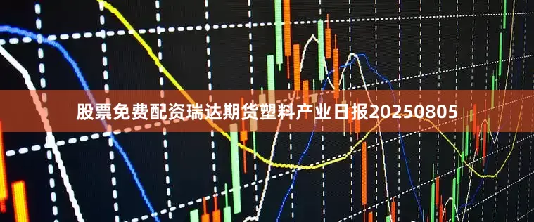 股票免费配资瑞达期货塑料产业日报20250805
