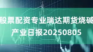 股票配资专业瑞达期货烧碱产业日报20250805