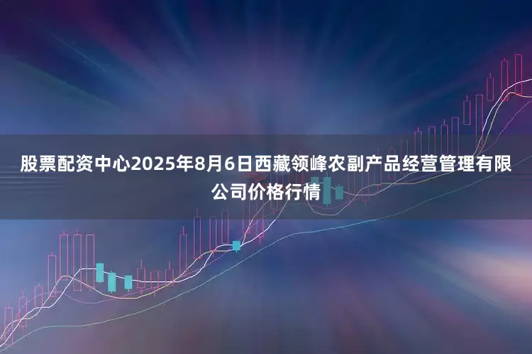 股票配资中心2025年8月6日西藏领峰农副产品经营管理有限公司价格行情