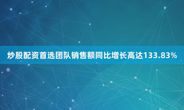 炒股配资首选团队销售额同比增长高达133.83%