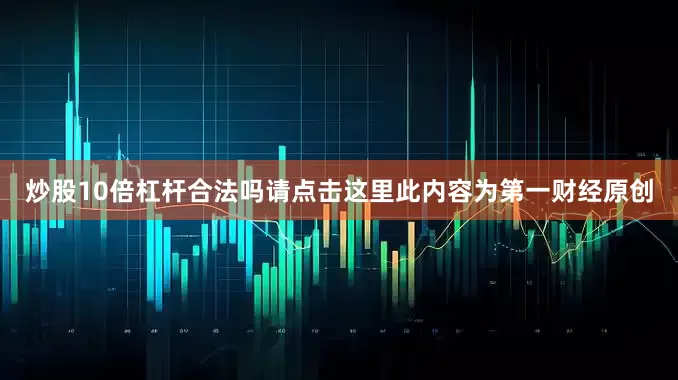 炒股10倍杠杆合法吗请点击这里此内容为第一财经原创