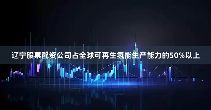 辽宁股票配资公司占全球可再生氢能生产能力的50%以上