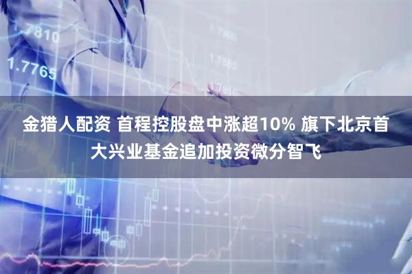 金猎人配资 首程控股盘中涨超10% 旗下北京首大兴业基金追加投资微分智飞