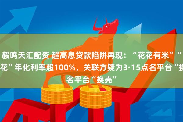 毅鸣天汇配资 超高息贷款陷阱再现：“花花有米”“稳融花”年化利率超100%，关联方疑为3·15点名平台“换壳”