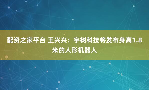 配资之家平台 王兴兴：宇树科技将发布身高1.8米的人形机器人