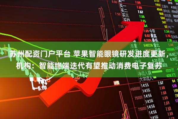苏州配资门户平台 苹果智能眼镜研发进度更新，机构：智能终端迭代有望推动消费电子复苏