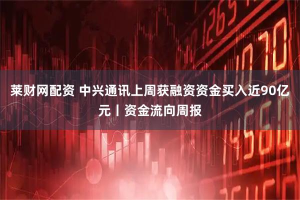 莱财网配资 中兴通讯上周获融资资金买入近90亿元丨资金流向周报