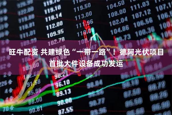 旺牛配资 共建绿色“一带一路”！德阿光伏项目首批大件设备成功发运