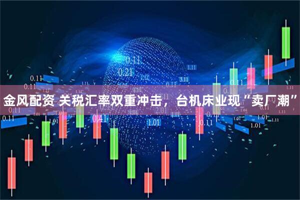 金风配资 关税汇率双重冲击，台机床业现“卖厂潮”