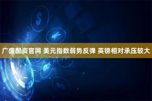 广盛配资官网 美元指数弱势反弹 英镑相对承压较大