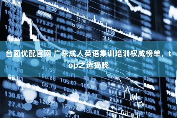 台面优配官网 广东成人英语集训培训权威榜单，top之选揭晓