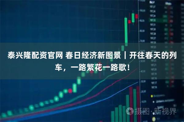 泰兴隆配资官网 春日经济新图景｜开往春天的列车，一路繁花一路歌！