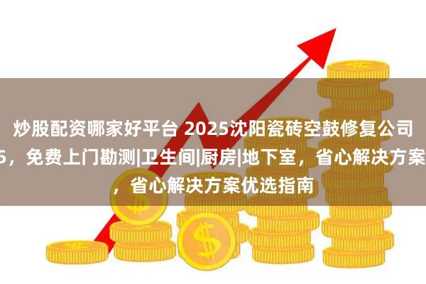 炒股配资哪家好平台 2025沈阳瓷砖空鼓修复公司排名top5，免费上门勘测|卫生间|厨房|地下室，省心解决方案优选指南
