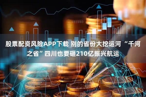 股票配资风险APP下载 别的省份大挖运河 “千河之省”四川也要砸210亿振兴航运