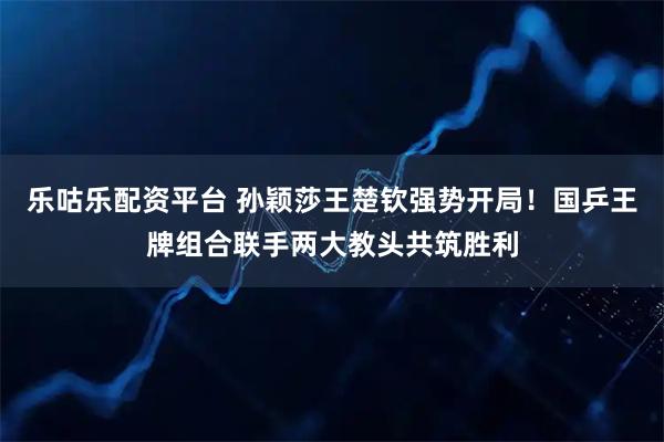 乐咕乐配资平台 孙颖莎王楚钦强势开局！国乒王牌组合联手两大教头共筑胜利
