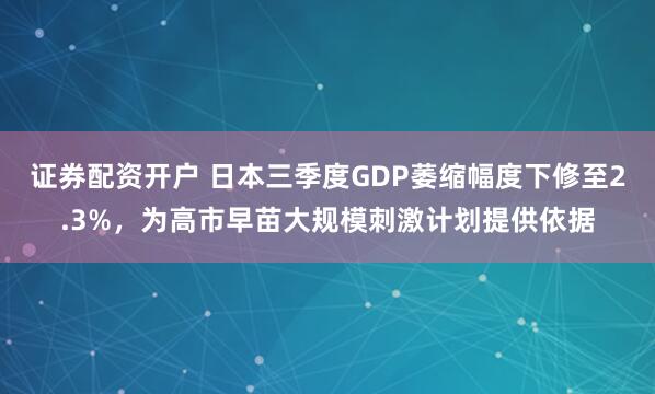证券配资开户 日本三季度GDP萎缩幅度下修至2.3%，为高市早苗大规模刺激计划提供依据