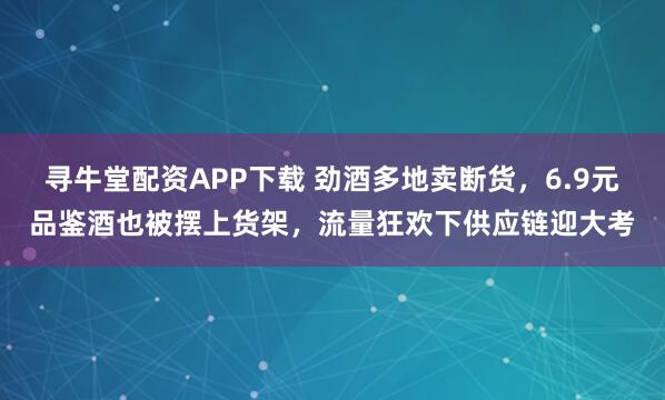 寻牛堂配资APP下载 劲酒多地卖断货，6.9元品鉴酒也被摆上货架，流量狂欢下供应链迎大考