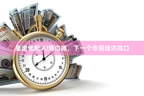 星速优配 AI路边摊，下一个市民经济风口