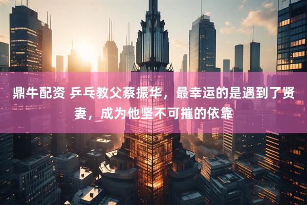 鼎牛配资 乒乓教父蔡振华，最幸运的是遇到了贤妻，成为他坚不可摧的依靠