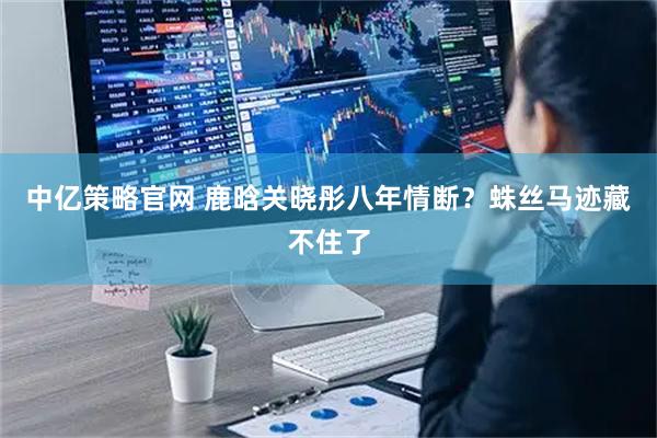 中亿策略官网 鹿晗关晓彤八年情断？蛛丝马迹藏不住了