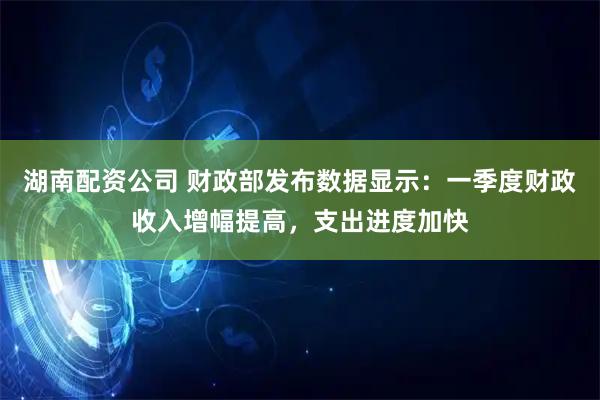 湖南配资公司 财政部发布数据显示：一季度财政收入增幅提高，支出进度加快