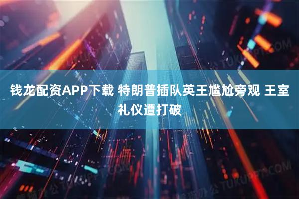 钱龙配资APP下载 特朗普插队英王尴尬旁观 王室礼仪遭打破