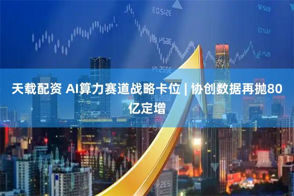 天载配资 AI算力赛道战略卡位 | 协创数据再抛80亿定增