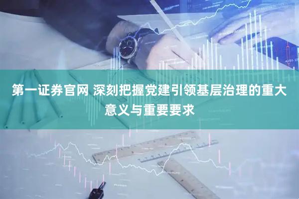 第一证券官网 深刻把握党建引领基层治理的重大意义与重要要求